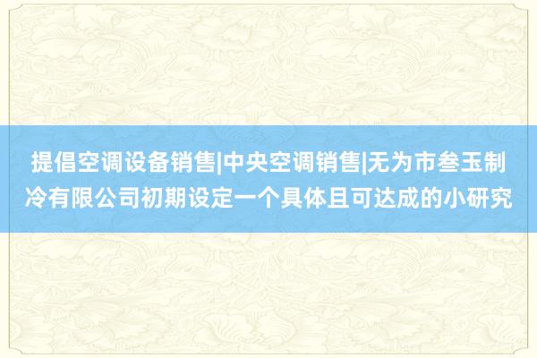 提倡空调设备销售|中央空调销售|无为市叁玉制冷有限公司初期设定一个具体且可达成的小研究